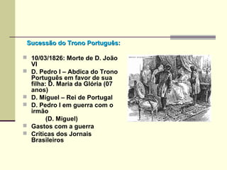 Sucessão do Trono Português:Sucessão do Trono Português:
 10/03/1826: Morte de D. João
VI
 D. Pedro I – Abdica do Trono
Português em favor de sua
filha: D. Maria da Glória (07
anos)
 D. Miguel – Rei de Portugal
 D. Pedro I em guerra com o
irmão
(D. Miguel)
 Gastos com a guerra
 Críticas dos Jornais
Brasileiros
 