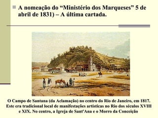  A nomeação do “Ministério dos Marqueses” 5 deA nomeação do “Ministério dos Marqueses” 5 de
abril de 1831) – A última cartada.abril de 1831) – A última cartada.
O Campo de Santana (da Aclamação) no centro do Rio de Janeiro, em 1817.O Campo de Santana (da Aclamação) no centro do Rio de Janeiro, em 1817.
Este era tradicional local de manifestações artísticas no Rio dos séculos XVIIIEste era tradicional local de manifestações artísticas no Rio dos séculos XVIII
e XIX. No centro, a Igreja de Sant'Ana e o Morro da Conceiçãoe XIX. No centro, a Igreja de Sant'Ana e o Morro da Conceição
 