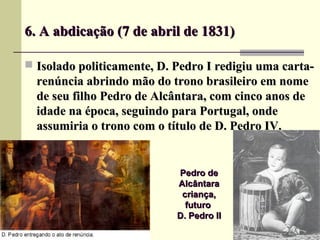 6. A abdicação (7 de abril de 1831)6. A abdicação (7 de abril de 1831)
 Isolado politicamente, D. Pedro I redigiu uma carta-Isolado politicamente, D. Pedro I redigiu uma carta-
renúncia abrindo mão do trono brasileiro em nomerenúncia abrindo mão do trono brasileiro em nome
de seu filho Pedro de Alcântara, com cinco anos dede seu filho Pedro de Alcântara, com cinco anos de
idade na época, seguindo para Portugal, ondeidade na época, seguindo para Portugal, onde
assumiria o trono com o título de D. Pedro IV.assumiria o trono com o título de D. Pedro IV.
Pedro dePedro de
AlcântaraAlcântara
criança,criança,
futurofuturo
D. Pedro IID. Pedro II
 