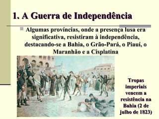 1. A Guerra de Independência1. A Guerra de Independência
 Algumas províncias, onde a presença lusa eraAlgumas províncias, onde a presença lusa era
significativa, resistiram à independência,significativa, resistiram à independência,
destacando-se a Bahia, o Grão-Pará, o Piauí, odestacando-se a Bahia, o Grão-Pará, o Piauí, o
Maranhão e a CisplatinaMaranhão e a Cisplatina
TropasTropas
imperiaisimperiais
vencem avencem a
resistência naresistência na
Bahia (2 deBahia (2 de
julho de 1823)julho de 1823)
 