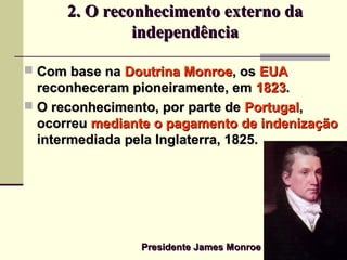 2. O reconhecimento externo da2. O reconhecimento externo da
independênciaindependência
 Com base naCom base na Doutrina MonroeDoutrina Monroe, os, os EUAEUA
reconheceram pioneiramente, emreconheceram pioneiramente, em 18231823..
 O reconhecimento, por parte deO reconhecimento, por parte de PortugalPortugal,,
ocorreuocorreu mediante o pagamento de indenizaçãomediante o pagamento de indenização
intermediada pela Inglaterra, 1825.intermediada pela Inglaterra, 1825.
Presidente James MonroePresidente James Monroe
 