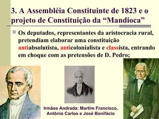 3. A Assembléia Constituinte de 1823 e o
projeto de Constituição da “Mandioca”
 Os deputados, representantes da aristocracia rural,
pretendiam elaborar uma constituição
antiabsolutista, anticolonialista e classista, entrando
em choque com as pretensões de D. Pedro;
Irmãos Andrada: Martim Francisco,
Antônio Carlos e José Bonifácio
 