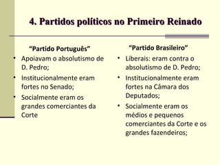 4. Partidos políticos no Primeiro Reinado4. Partidos políticos no Primeiro Reinado
“Partido Português”
• Apoiavam o absolutismo de
D. Pedro;
• Institucionalmente eram
fortes no Senado;
• Socialmente eram os
grandes comerciantes da
Corte
“Partido Brasileiro”
• Liberais: eram contra o
absolutismo de D. Pedro;
• Institucionalmente eram
fortes na Câmara dos
Deputados;
• Socialmente eram os
médios e pequenos
comerciantes da Corte e os
grandes fazendeiros;
 
