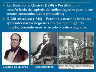 Lei Eusébio de Queirós (1850) – Possibilitou a transferência de capitais do tráfico negreiro para outros setores economicamente produtivos; O Bill Aberdeen (1845) – Permitia à marinha britânica apreender navios negreiros em qualquer lugar do mundo, tornando mais arriscado o tráfico negreiro. Eusébio de Queirós Lord Aberdeen 