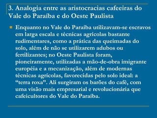 3. Analogia entre as aristocracias cafeeiras do Vale do Paraíba e do Oeste Paulista Enquanto no Vale do Paraíba utilizavam-se escravos em larga escala e técnicas agrícolas bastante rudimentares, como a prática das queimadas do solo, além de não se utilizarem adubos ou fertilizantes; no Oeste Paulista foram, pioneiramente, utilizadas a mão-de-obra imigrante européia e a mecanização, além de modernas técnicas agrícolas, favorecidas pelo solo ideal: a “terra roxa”. Ali surgiram os barões do café, com uma visão mais empresarial e revolucionária que cafeicultores do Vale do Paraíba. 