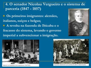4. O senador Nicolau Vergueiro e o sistema de parceria (1847 - 1857) Os primeiros imigrantes: alemães,  italianos, suíços e belgas;  A revolta na fazenda de Ibicaba e o  fracasso do sistema, levando o governo  imperial a subvencionar a imigração. 