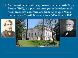 A concorrência britânica, favorecida pela tarifa Silva Ferraz (1860), e a postura retrógrada da aristocracia rural brasileira contrária aos benefícios que Mauá trazia para o Brasil, levaram-no à falência, em 1883. 