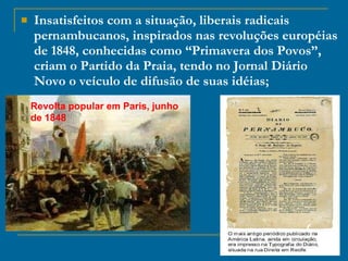 Insatisfeitos com a situação, liberais radicais pernambucanos, inspirados nas revoluções européias de 1848, conhecidas como “Primavera dos Povos”, criam o Partido da Praia, tendo no Jornal Diário Novo o veículo de difusão de suas idéias; Revolta popular em Paris, junho de 1848 