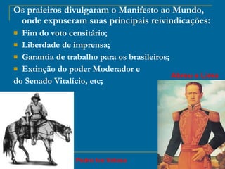 Os praieiros divulgaram o Manifesto ao Mundo, onde expuseram suas principais reivindicações: Fim do voto censitário; Liberdade de imprensa; Garantia de trabalho para os brasileiros; Extinção do poder Moderador e  do Senado Vitalício, etc; Abreu e Lima Pedro Ivo Veloso 