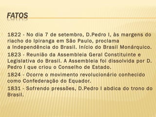  1822 - No dia 7 de setembro, D.Pedro I, às margens do
riacho do Ipiranga em São Paulo, proclama
a Independência do Brasil. Início do Brasil Monárquico.
 1823 - Reunião da Assembleia Geral Constituinte e
Legislativa do Brasil. A Assembleia foi dissolvida por D.
Pedro I que criou o Conselho de Estado.
 1824 - Ocorre o movimento revolucionário conhecido
como Confederação do Equador.
 1831 - Sofrendo pressões, D.Pedro I abdica do trono do
Brasil.
 