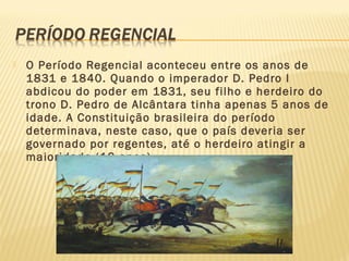  O Período Regencial aconteceu entre os anos de
1831 e 1840. Quando o imperador D. Pedro I
abdicou do poder em 1831, seu filho e herdeiro do
trono D. Pedro de Alcântara tinha apenas 5 anos de
idade. A Constituição brasileira do período
determinava, neste caso, que o país deveria ser
governado por regentes, até o herdeiro atingir a
maioridade (18 anos).
 