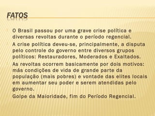  O Brasil passou por uma grave crise política e
diversas revoltas durante o período regencial.
 A crise política deveu-se, principalmente, a disputa
pelo controle do governo entre diversos grupos
políticos: Restauradores, Moderados e Exaltados.
 As revoltas ocorrem basicamente por dois motivos:
más condições de vida de grande parte da
população (mais pobres) e vontade das elites locais
em aumentar seu poder e serem atendidas pelo
governo.
 Golpe da Maioridade, fim do Período Regencial.
 