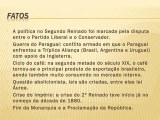  A política no Segundo Reinado foi marcada pela disputa
entre o Partido Liberal e o Conservador.
 Guerra do Paraguai: conflito armado em que o Paraguai
enfrentou a Tríplice Aliança (Brasil, Argentina e Uruguai)
com apoio da Inglaterra.
 Ciclo do café: na segunda metade do século XIX, o café
tornou-se o principal produto de exportação brasileiro,
sendo também muito consumido no mercado interno.
 Questão abolicionista, leis são criadas, entre elas lei
Áurea.
 Crise do Império: a crise do 2º Reinado teve início já no
começo da década de 1880.
 Fim da Monarquia e a Proclamação da República.
 
