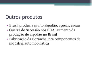 Outros produtos
• Brasil produzia muito algodão, açúcar, cacau
• Guerra de Secessão nos EUA: aumento da
produção de algodão no Brasil
• Fabricação da Borracha, pra componentes da
indústria automobilística
 