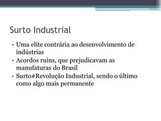 Surto Industrial
• Uma elite contrária ao desenvolvimento de
indústrias
• Acordos ruins, que prejudicavam as
manufaturas do Brasil
• Surto#Revolução Industrial, sendo o último
como algo mais permanente
 