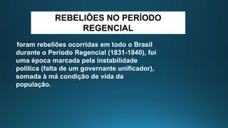 REBELIÕES NO PERÍODO
REGENCIAL
foram rebeliões ocorridas em todo o Brasil
durante o Período Regencial (1831-1840), foi
uma época marcada pela instabilidade
política (falta de um governante unificador),
somada à má condição de vida da
população.
 