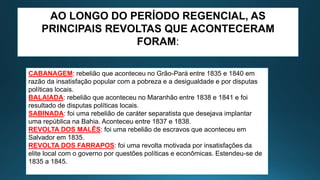 AO LONGO DO PERÍODO REGENCIAL, AS
PRINCIPAIS REVOLTAS QUE ACONTECERAM
FORAM:
CABANAGEM: rebelião que aconteceu no Grão-Pará entre 1835 e 1840 em
razão da insatisfação popular com a pobreza e a desigualdade e por disputas
políticas locais.
BALAIADA: rebelião que aconteceu no Maranhão entre 1838 e 1841 e foi
resultado de disputas políticas locais.
SABINADA: foi uma rebelião de caráter separatista que desejava implantar
uma república na Bahia. Aconteceu entre 1837 e 1838.
REVOLTA DOS MALÊS: foi uma rebelião de escravos que aconteceu em
Salvador em 1835.
REVOLTA DOS FARRAPOS: foi uma revolta motivada por insatisfações da
elite local com o governo por questões políticas e econômicas. Estendeu-se de
1835 a 1845.
 