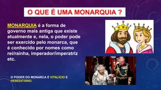 O QUE É UMA MONARQUIA ?
MONARQUIA é a forma de
governo mais antiga que existe
atualmente e, nela, o poder pode
ser exercido pelo monarca, que
é conhecido por nomes como
rei/rainha, imperador/imperatriz
etc.
O PODER DO MONARCA É VITALÍCIO E
HEREDITÁRIO.
 