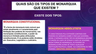 QUAIS SÃO OS TIPOS DE MONARQUIA
QUE EXISTEM ?
MONARQUIA CONSTITUCIONAL
“É a forma de monarquia mais comum que
existe atualmente e é caracterizada pela
limitação dos poderes do monarca(rei), nas
monarquias constitucionais, o poder do
monarca é limitado pelas atribuições
constitucionais. E os poderes estão divididos
em: Executivo, Legislativo e Judiciário.
MONARQUIA ABSOLUTISTA
É CARACTERIZADA PELA EXTENSÃO ILIMITADA DOS
PODERES DO MONARCA SOBRE O PAÍS QUE GOVERNA.,
ASSIM, O MONARCA NESSE TIPO DE MONARQUIA ASSUME
A FUNÇÃO DE CHEFE DE ESTADO E CHEFE DE GOVERNO.
NESSA FORMA DE MONARQUIA, OS PODERES DO
MONARCA ESTÃO ACIMA DE TODA E QUALQUER
INSTITUIÇÃO POLÍTICA E, ASSIM, ELE CONCENTRA OS TRÊS
PODERES: EXECUTIVO, LEGISLATIVO E JUDICIÁRIO.
EXISTE DOIS TIPOS:
 