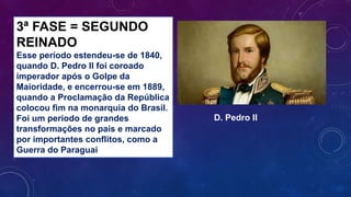 3ª FASE = SEGUNDO
REINADO
Esse período estendeu-se de 1840,
quando D. Pedro II foi coroado
imperador após o Golpe da
Maioridade, e encerrou-se em 1889,
quando a Proclamação da República
colocou fim na monarquia do Brasil.
Foi um período de grandes
transformações no país e marcado
por importantes conflitos, como a
Guerra do Paraguai
D. Pedro II
 