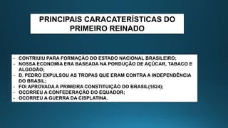 PRINCIPAIS CARACATERÍSTICAS DO
PRIMEIRO REINADO
- CONTRIUIU PARA FORMAÇÃO DO ESTADO NACIONAL BRASILEIRO;
- NOSSA ECONOMIA ERA BASEADA NA PORDUÇÃO DE AÇÚCAR, TABACO E
ALGODÃO;
- D. PEDRO EXPULSOU AS TROPAS QUE ERAM CONTRA A INDEPENDÊNCIA
DO BRASIL;
- FOI APROVADA A PRIMEIRA CONSTITUIÇÃO DO BRASIL(1824);
- OCORREU A CONFEDERAÇÃO DO EQUADOR;
- OCORREU A GUERRA DA CISPLATINA.
 