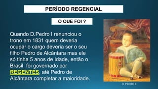 PERÍODO REGENCIAL
Quando D.Pedro I renunciou o
trono em 1831 quem deveria
ocupar o cargo deveria ser o seu
filho Pedro de Alcântara mas ele
só tinha 5 anos de Idade, então o
Brasil foi governado por
REGENTES, até Pedro de
Alcântara completar a maioridade.
O QUE FOI ?
D. PEDRO II
 