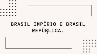 I
BRASIL IMPÉRIO E BRASIL
REPÚBLICA.
 