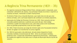 A Regência Trina Permanente (1831 - 35)
 Os regentes nomearam Diogo Antônio Feijó, enérgico padre e deputado, para
comandar o Ministério da Justiça. Sua principal missão era evitar e reprimir as
revoltas no Brasil, mantendo a ordem institucional.
 O ministro Feijó criou a Guarda Nacional, que nada mais era do que uma
milícia armada, com o principal objetivo de combater as revoltas populares.
 Aprovação do Código de Processo Criminal em 1832. Este conjunto de leis
concedeu poderes policiais e judiciais aos juízes de paz. Este código
aumentou o poder da aristocracia rural, pois estes juízes eram escolhidos
entre os grandes proprietários rurais de uma região.
 Em 1832, Feijó renunciou ao cargo de ministro após uma fracassada tentativa
de dar um golpe e se transformar no único regente.
 Em 1834 foi aprovado o Ato Adicional. Através deste dispositivo foram
incluídas medidas à Constituição de 1824. Entre as principais medidas,
podemos citar: criação das assembleias legislativas provinciais; substituição
do modelo de regência trina pela una e criação do Município Neutro do Rio de
Janeiro.
 