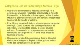 A Regência Una do Padre Diogo Antônio Feijó
 Outro fato que marcou a Regência de Feijó foi a
eclosão de diversas rebeliões provinciais. A Revolta
Farroupilha, a Balaiada, a Cabanagem, a Revolta dos
Malês e a Sabinada colocaram em perigo a integridade
territorial do Estado brasileiro.
 Esse último aspecto foi determinante para o desgaste
de Feijó. Como o padre não conseguiu sufocar as
rebeliões, seu mandato passou a sofrer severas
críticas. Pressionado e com problemas de saúde,
renunciou ao cargo em 1837, dois anos antes do
término previsto.
 Uma nova eleição foi convocada e Araújo Lima foi
eleito para a segunda Regência Una, garantindo a
volta dos conservadores ao poder.
 