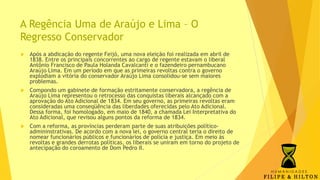 A Regência Uma de Araújo e Lima – O
Regresso Conservador
 Após a abdicação do regente Feijó, uma nova eleição foi realizada em abril de
1838. Entre os principais concorrentes ao cargo de regente estavam o liberal
Antônio Francisco de Paula Holanda Cavalcanti e o fazendeiro pernambucano
Araújo Lima. Em um período em que as primeiras revoltas contra o governo
explodiam a vitória do conservador Araújo Lima consolidou-se sem maiores
problemas.
 Compondo um gabinete de formação estritamente conservadora, a regência de
Araújo Lima representou o retrocesso das conquistas liberais alcançado com a
aprovação do Ato Adicional de 1834. Em seu governo, as primeiras revoltas eram
consideradas uma conseqüência das liberdades oferecidas pelo Ato Adicional.
Dessa forma, foi homologado, em maio de 1840, a chamada Lei Interpretativa do
Ato Adicional, que revisou alguns pontos da reforma de 1834.
 Com a reforma, as províncias perderam parte de suas atribuições político-
admininstrativas. De acordo com a nova lei, o governo central teria o direito de
nomear funcionários públicos e funcionários de polícia e justiça. Em meio às
revoltas e grandes derrotas políticas, os liberais se uniram em torno do projeto de
antecipação do coroamento de Dom Pedro II.
 
