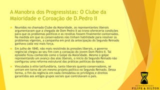 A Manobra dos Progressistas: O Clube da
Maioridade e Coroação de D.Pedro II
 Reunidos no chamado Clube da Maioridade, os representantes liberais
argumentavam que a chegada de Dom Pedro II ao trono ofereceria condições
para que os problemas políticos e as revoltas fossem finalmente contornados.
Na medida em que os conservadores não tinham habilidade para resolver os
problemas vigentes, a campanha em prol da antecipação do Segundo Reinado
ganhava cada vez mais força.
 Em julho de 1840, não mais resistindo às pressões liberais, o governo
regencial chegou ao seu fim com a coroação do jovem Dom Pedro II. Tal
episódio ficou conhecido como o Golpe da Maioridade. Mesmo o golpe
representando um avanço das alas liberais, o início do Segundo Reinado não
configurou uma reforma estrutural das práticas políticas da época.
 Vinculados à elite latifundiária, tanto liberais quanto conservadores, se
uniram em torno de um mesmo projeto político no Segundo Reinado. Dessa
forma, o fim da regência em nada remodelou os privilégios e direitos
garantidos aos antigos grupos sociais que controlavam o país.
 