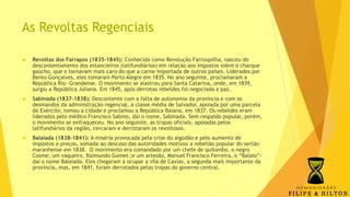 As Revoltas Regenciais
 Revoltas dos Farrapos (1835-1845): Conhecida como Revolução Farroupilha, nasceu do
descontentamento dos estancieiros (latifundiários) em relação aos impostos sobre o charque
gaúcho, que o tornavam mais caro do que a carne importada de outros países. Liderados por
Bento Gonçalves, eles tomaram Porto Alegre em 1835. No ano seguinte, proclamaram a
República Rio- Grandense. O movimento se alastrou para Santa Catarina, onde, em 1839,
surgiu a República Juliana. Em 1845, após derrotas rebeldes foi negociada a paz.
 Sabinada (1837-1838): Descontente com a falta de autonomia da província e com os
desmandos da administração regencial, a classe média de Salvador, apoiada por uma parcela
do Exército, tomou a cidade e proclamou a República Baiana, em 1837. Os rebeldes eram
liderados pelo médico Francisco Sabino, daí o nome, Sabinada. Sem respaldo popular, porém,
o movimento se enfraqueceu. No ano seguinte, as tropas oficiais, apoiadas pelos
latifundiários da região, cercaram e derrotaram os revoltosos.
 Balaiada (1838-1841): A miséria provocada pela crise do algodão e pelo aumento de
impostos e preços, somada ao descaso das autoridades motivou a rebelião popular do sertão
maranhense em 1838. O movimento era comandado por um chefe de quilombo, o negro
Cosme; um vaqueiro, Raimundo Gomes ;e um artesão, Manuel Francisco Ferreira, o “Balaio”-
daí o nome Balaiada. Eles chegaram a ocupar a vila de Caxias, a segunda mais importante da
província, mas, em 1841, foram derrotados pelas tropas do governo central.
 