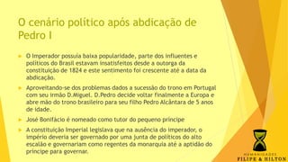 O cenário político após abdicação de
Pedro I
 O Imperador possuía baixa popularidade, parte dos influentes e
políticos do Brasil estavam insatisfeitos desde a outorga da
constituição de 1824 e este sentimento foi crescente até a data da
abdicação.
 Aproveitando-se dos problemas dados a sucessão do trono em Portugal
com seu irmão D.Miguel. D.Pedro decide voltar finalmente a Europa e
abre mão do trono brasileiro para seu filho Pedro Alcântara de 5 anos
de idade.
 José Bonifácio é nomeado como tutor do pequeno príncipe
 A constituição Imperial legislava que na ausência do imperador, o
império deveria ser governado por uma junta de políticos do alto
escalão e governariam como regentes da monarquia até a aptidão do
príncipe para governar.
 