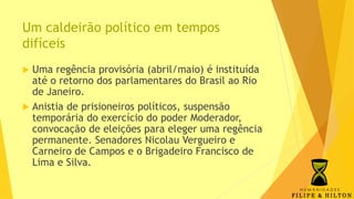 Um caldeirão político em tempos
difíceis
 Uma regência provisória (abril/maio) é instituída
até o retorno dos parlamentares do Brasil ao Rio
de Janeiro.
 Anistia de prisioneiros políticos, suspensão
temporária do exercício do poder Moderador,
convocação de eleições para eleger uma regência
permanente. Senadores Nicolau Vergueiro e
Carneiro de Campos e o Brigadeiro Francisco de
Lima e Silva.
 