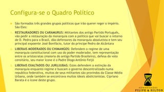 Configura-se o Quadro Político
 São formados três grandes grupos políticos que irão querer reger o império.
São Eles:
1. RESTAURADORES OU CARAMURUS: Militantes dos antigo Partido Português,
vão pedir a restauração da monarquia com a política que vai buscar o retorno
de D. Pedro para o Brasil, dão defensores da monarquia absolutista e tem seu
principal expoente José Bonifácio, tutor do príncipe Pedro de Alcântara
2. LIBERAIS MODERADOS OU CHIMANGOS: Defendem o regime de uma
monarquia constitucional com uso do poder moderador, tem representação
entre os aristocratas (maioria do antigo Partido Brasileiro), defesa do voto
censitário, seu maior ícone é o Padre Diogo Antônio Feijó
3. LIBERAIS EXALTADOS OU JURUJUBAS: Estes defendem a extinção da
monarquia enquanto regime e buscam o governo descentralizado numa
republica federativa, muitos de seus militantes são provindos da Classe Média
Urbana, onde também se encontrava muitos ideais abolicionistas. Cipriano
Barata é o ícone deste grupo.
 