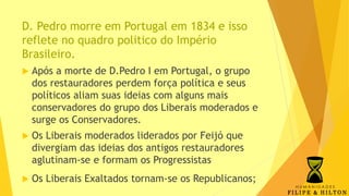 D. Pedro morre em Portugal em 1834 e isso
reflete no quadro politico do Império
Brasileiro.
 Após a morte de D.Pedro I em Portugal, o grupo
dos restauradores perdem força política e seus
políticos aliam suas ideias com alguns mais
conservadores do grupo dos Liberais moderados e
surge os Conservadores.
 Os Liberais moderados liderados por Feijó que
divergiam das ideias dos antigos restauradores
aglutinam-se e formam os Progressistas
 Os Liberais Exaltados tornam-se os Republicanos;
 