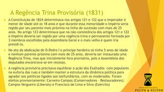 A Regência Trina Provisória (1831)
 A Constituição de 1824 determinava nos artigos 121 e 122 que o imperador é
menor de idade até os 18 anos e que durante essa menoridade o império seria
regido por seu parente mais próximo na linha de sucessão com mais de 25
anos. No artigo 123 determinava que na não consistência dos artigos 121 e 122
o Império deveria ser regido por uma regência trina e permanente formada por
3 membros escolhidos pela Assembleia Geral e o mais velho é quem iria
presidi-la.
 No ato da abdicação de D.Pedro I o príncipe herdeiro só tinha 5 anos de idade
e nenhum parente próximo com mais de 25 anos, deveria ser instaurada uma
Regência Trina, mas que inicialmente fora provisória, pois a Assembleia dos
deputados encontrava-se em recesso.
 A regência provisória precisava equilibrar a ação dos Exaltados com populares
na euforia das ruas e também manter a estrutura da dinâmica política para
agradar aos políticos ligados aos latifundiários, com os moderados. Foram
eleitos provisoriamente: Carneiro Campos (Conservadores – Restauradores);
Campos Vergueiro (Liberais) e Francisco de Lima e Silva (Exército)
 