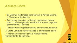 O Avanço Liberal
 Os Liberais moderados controlavam o Partido Liberal,
a Câmara e o Ministério.
 Com poder nas mãos os liberais moderados tomam
como critério regional a escolha dos futuros regentes
permanentes. São eles:
1. Bráulio Muniz representando a aristocracia do Norte
2. Costa Carvalho representando a aristocracia do Sul
3. Francisco de Lima e Silva é mantido como
representante do exército.
 