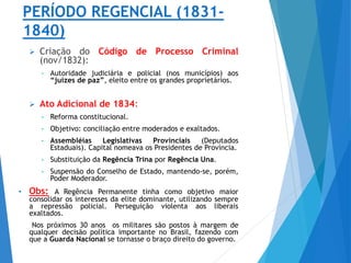 PERÍODO REGENCIAL (1831-
1840)
 Criação do Código de Processo Criminal
(nov/1832):
• Autoridade judiciária e policial (nos municípios) aos
“juízes de paz”, eleito entre os grandes proprietários.
 Ato Adicional de 1834:
• Reforma constitucional.
• Objetivo: conciliação entre moderados e exaltados.
• Assembléias Legislativas Provinciais (Deputados
Estaduais). Capital nomeava os Presidentes de Província.
• Substituição da Regência Trina por Regência Una.
• Suspensão do Conselho de Estado, mantendo-se, porém,
Poder Moderador.
• Obs: A Regência Permanente tinha como objetivo maior
consolidar os interesses da elite dominante, utilizando sempre
a repressão policial. Perseguição violenta aos liberais
exaltados.
Nos próximos 30 anos os militares são postos à margem de
qualquer decisão política importante no Brasil, fazendo com
que a Guarda Nacional se tornasse o braço direito do governo.
 