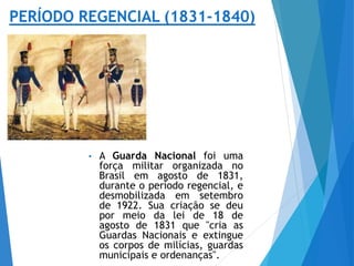 • A Guarda Nacional foi uma
força militar organizada no
Brasil em agosto de 1831,
durante o período regencial, e
desmobilizada em setembro
de 1922. Sua criação se deu
por meio da lei de 18 de
agosto de 1831 que "cria as
Guardas Nacionais e extingue
os corpos de milícias, guardas
municipais e ordenanças".
 