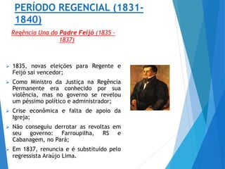 PERÍODO REGENCIAL (1831-
1840)
Regência Una do Padre Feijó (1835 –
1837)
 1835, novas eleições para Regente e
Feijó sai vencedor;
 Como Ministro da Justiça na Regência
Permanente era conhecido por sua
violência, mas no governo se revelou
um péssimo político e administrador;
 Crise econômica e falta de apoio da
Igreja;
 Não conseguiu derrotar as revoltas em
seu governo: Farroupilha, RS e
Cabanagem, no Pará;
 Em 1837, renuncia e é substituído pelo
regressista Araújo Lima.
 