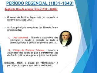 PERÍODO REGENCIAL (1831-1840)
Regência Una de Araújo Lima (1837 – 1840):
 O nome do Partido Regressista já responde o
governo de Araújo Lima.
 As duas principais conquistas dos liberais foram
reformuladas:
I. Ato Adicional – Tirando a autonomia das
províncias e dando o controle de todo o
sistema jurídico e policial ao governo central.
II. Código de Processo Criminal – tirando a
autoridade dos juízes de paz e transferindo aos
chefes de polícia, delegados e juízes municipais.
Retirando, assim, o pouco de “democracia” e
participação popular que existia no Império.
 