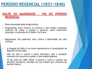 PERÍODO REGENCIAL (1831-1840)
GOLPE DA MAIORIDADE – FIM DO PERÍODO
REGENCIAL
 Plano executado pelos progressistas.
 Progressistas eram minoria na Câmara e não tinham condições
nenhuma de voltar a compor o governo, assim resolveram
antecipar a colocação de D.Pedro II no trono.
 Regressistas não poderiam lutar contra a Maioridade por dois
motivos:
1. A chegada de Pedro II ao trono representaria a Consolidação do
Regresso Conservador.
2. Não era bom ir contra a estes interesses, pois a qualquer
momento ele assumiria o poder e com amplos poderes.
 22 de julho de 1840, Pedro II assume o trono e nomeia seu
primeiro ministério, formado em sua maioria por membros do
partido Liberal.
 