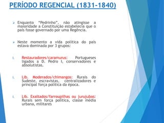 PERÍODO REGENCIAL (1831-1840)
 Enquanto “Pedrinho”, não atingisse a
maioridade a Constituição estabelecia que o
país fosse governado por uma Regência.
 Neste momento a vida política do país
estava dominada por 3 grupos:
I. Restauradores/caramurus: Portugueses
ligados a D. Pedro I, conservadores e
absolutistas.
I. Lib. Moderados/chimangos: Rurais do
Sudeste, escravistas, centralizadores e
principal força política da época.
I. Lib. Exaltados/farroupilhas ou jurujubas:
Rurais sem força política, classe média
urbana, militares
 