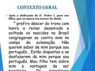 CONTEXTO GERAL
 Após a abdicação de D. Pedro I, para seu
filho, que na época era menor de idade.
“ prefiro descer do trono com
honra a reinar desonrado e
aviltado os nascidos no Brasil
congregaram se contra mim no
campo da aclamação. Não
querem saber de mim porque sou
português . Estão dispostos a se
desfazerem de mim porque sou
português. Meu filho tem sobre
mim a vantagem de ser
 