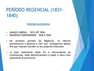 PERÍODO REGENCIAL (1831-
1840)
PERÍODOS DA REGÊNCIA
 AVANÇO LIBERAL - 1831 ATÉ 1836
 REGRESSO CONSERVADOR – 1836 A 1840
 No primeiro período da Regência, os liberais
pressionaram o governo e com isso conseguiram adotar
leis que visavam atender os seu próprios interesses.
 A mais importante delas foi a reformulação da
Constituição, onde descentralizava o poder e dava mais
autonomia às províncias.
 