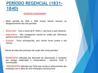 PERÍODO REGENCIAL (1831-
1840)
REGRESSO CONSERVADOR
 Neste período de 1834 a 1836 muitos fatores levaram ao
desaparecimento dos três partidos.
 Restaurador – Com a morte de D. Pedro I, não havia o que restaurar.
 Moderadores – Não conseguiram manter-se unidos por diferenças
políticas entre seus líderes.
 Exaltado – Ficou enfraquecido, pois muitos foram presos e até
mortos.
Diante de todo este processo vão surgir dois novos partidos:
 REGRESSISTAS liderados por Bernardo de Vasconcelos e composto
por antigos moderados e restauradores – Governo forte e
centralizado.
 PROGRESSISTAS liderados por Feijó que reunia os sobreviventes dos
exaltados com a ideia de uma monarquia constitucional
 