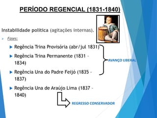 Instabilidade política (agitações internas).
 Fases:
 Regência Trina Provisória (abr/jul 1831)
 Regência Trina Permanente (1831 –
1834)
 Regência Una do Padre Feijó (1835 –
1837)
 Regência Una de Araújo Lima (1837 –
1840)
AVANÇO LIBERAL
REGRESSO CONSERVADOR
PERÍODO REGENCIAL (1831-1840)
 