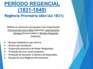 Reflete os interesses dos grupos mais importantes
Francisco de Lima e Silva (exército), José Carneiro
Campos (Conservador) e Nicolau Vergueiro
(Liberais).
 Buscou estabelecer paz interna
 Anistia aos revoltosos
 Suspensão provisória do Poder Moderador.
 Proibição de criar novos impostos.
 Proibição de dissolver a Câmara de Deputados.
 Eleição de uma Regência Permanente.
PERÍODO REGENCIAL
(1831-1840)
Regência Provisória (Abr/Jul 1831)
 