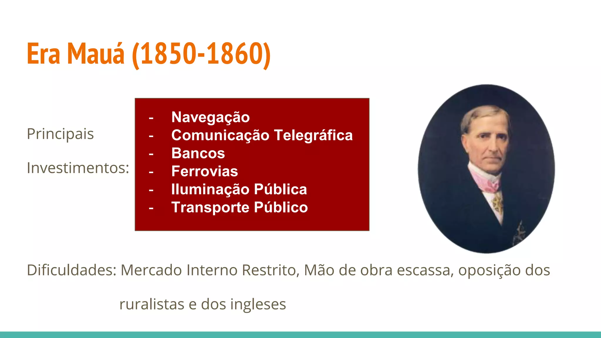 Era Mauá (1850-1860)
Principais
Investimentos:
Dificuldades: Mercado Interno Restrito, Mão de obra escassa, oposição dos
ruralistas e dos ingleses
- Navegação
- Comunicação Telegráfica
- Bancos
- Ferrovias
- Iluminação Pública
- Transporte Público
 